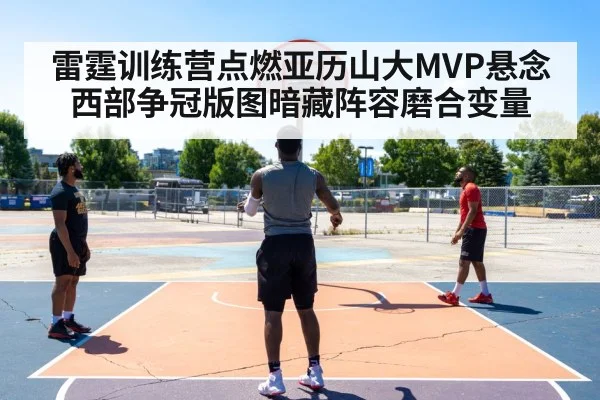 雷霆训练营点燃亚历山大MVP悬念 西部争冠版图暗藏阵容磨合变量
