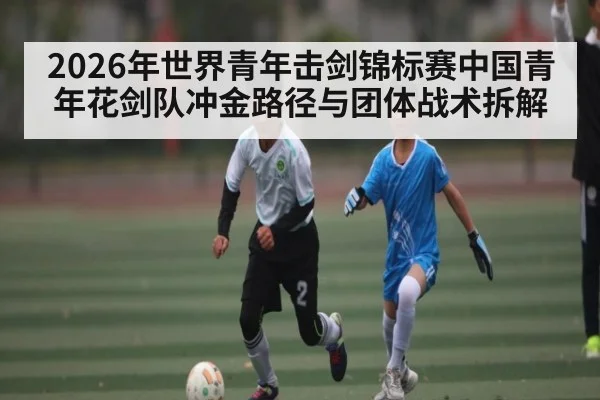 2026年世界青年击剑锦标赛中国青年花剑队冲金路径与团体战术拆解